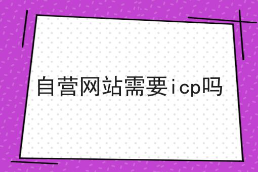 自营网站需要icp吗，办理攻略详细说明