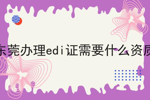 东莞办理edi证需要什么资质 东莞办理edi证需要什么资质