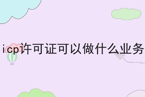 icp许可证可以做什么业务，具体详细流程看这里！