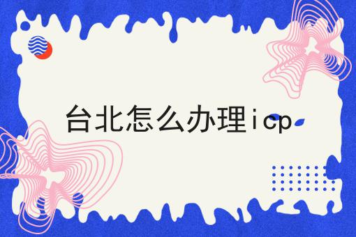 台北怎么办理icp有哪些？台北怎么办理icp有什么优势？