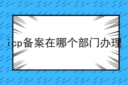 icp备案在哪个部门办理，超详细流程分享！