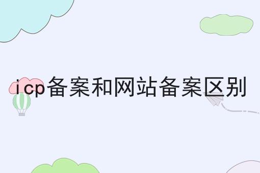 icp备案和网站备案区别 icp备案和网站备案区别