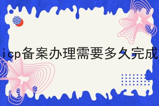 icp备案办理需要多久完成 icp备案办理需要多久完成