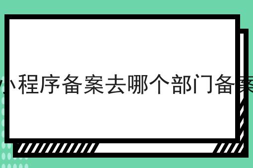 小程序备案去哪个部门备案 小程序备案去哪个部门备案
