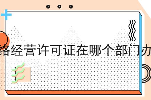 网络经营许可证在哪个部门办理 网络经营许可证在哪个部门办理