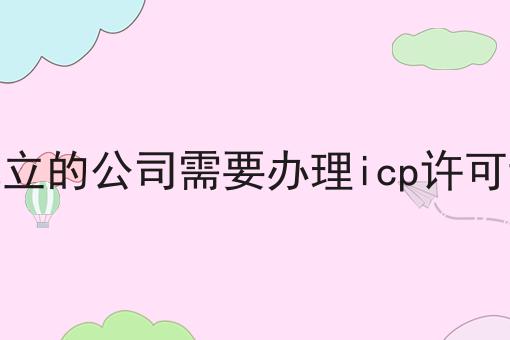 刚成立的公司需要办理icp许可证吗
