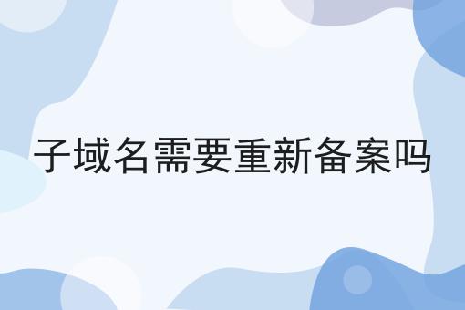 子域名需要重新备案吗 子域名需要重新备案吗