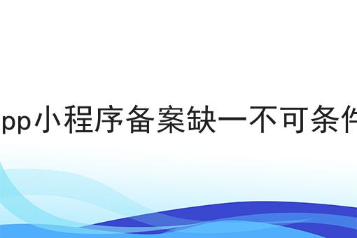 app小程序备案缺一不可条件 app小程序备案缺一不可条件