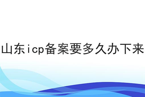 山东icp备案要多久办下来 山东icp备案要多久办下来