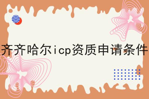 齐齐哈尔icp资质申请条件 齐齐哈尔icp资质申请条件