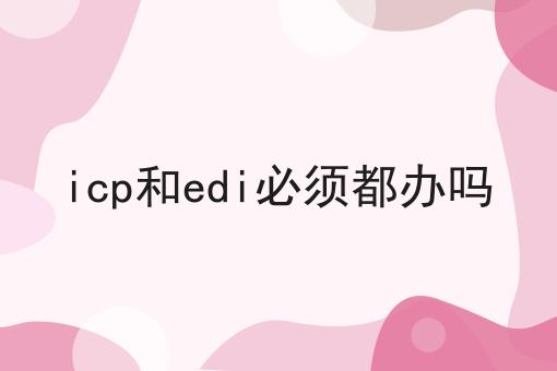 icp和edi必须都办吗如何选？什么icp和edi必须都办吗更划算？