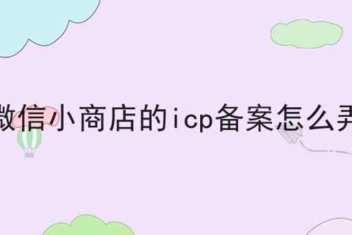 微信小商店的icp备案怎么弄 微信小商店的icp备案怎么弄