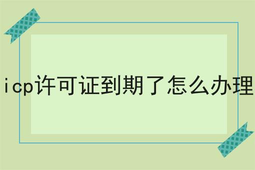 icp许可证到期了怎么办理超级干货:从入门到高手，全攻略