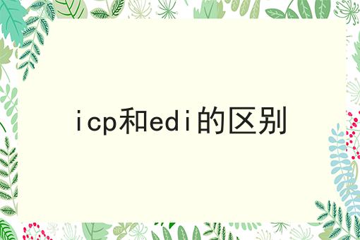 如何做好icp和edi的区别?私藏干货全分享