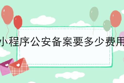 小程序公安备案要多少费用 小程序公安备案要多少费用