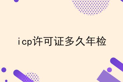 icp许可证多久年检，最全攻略！