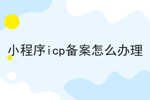 小程序icp备案怎么办理 小程序icp备案怎么办理