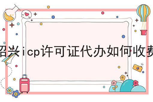 绍兴icp许可证代办如何收费 绍兴icp许可证代办如何收费