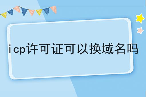 icp许可证可以换域名吗 icp许可证可以换域名吗