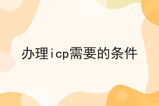 办理icp需要的条件 办理icp需要的条件