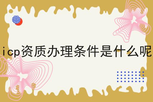 icp资质办理条件是什么呢 icp资质办理条件是什么呢