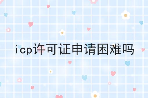 icp许可证申请困难吗，快来仔细看看!