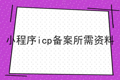 小程序icp备案所需资料，3分钟带你急速了解~！