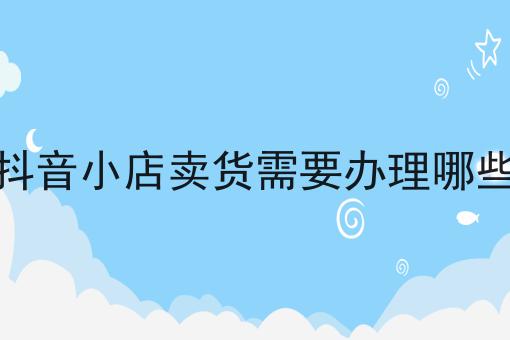 入驻抖音小店卖货需要办理哪些资质全是干货！