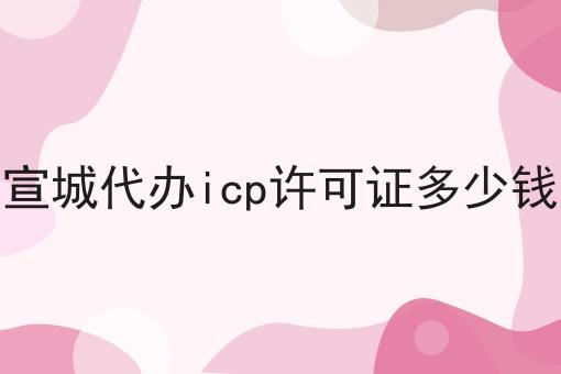 宣城代办icp许可证多少钱 宣城代办icp许可证多少钱