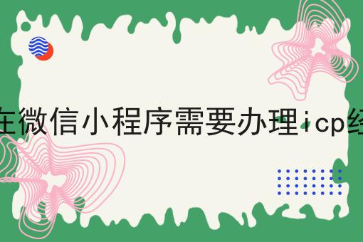 为什么现在微信小程序需要办理icp经营许可证