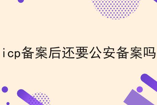 icp备案后还要公安备案吗，你需要知道的所有信息！