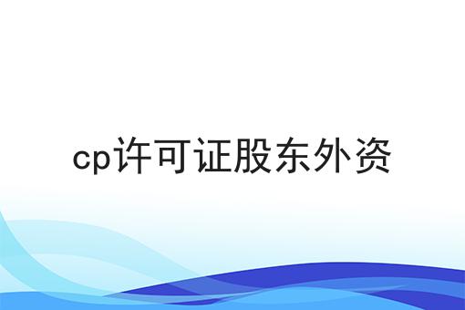 cp许可证股东外资，收藏这一篇就够了！