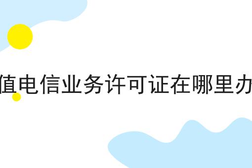 增值电信业务许可证在哪里办的，具体流程看这里！