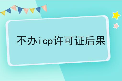 不办icp许可证后果，快来带你了解一下！