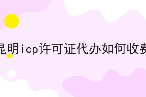 昆明icp许可证代办如何收费 昆明icp许可证代办如何收费