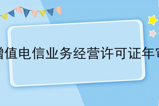 增值电信业务经营许可证年审 增值电信业务经营许可证年审