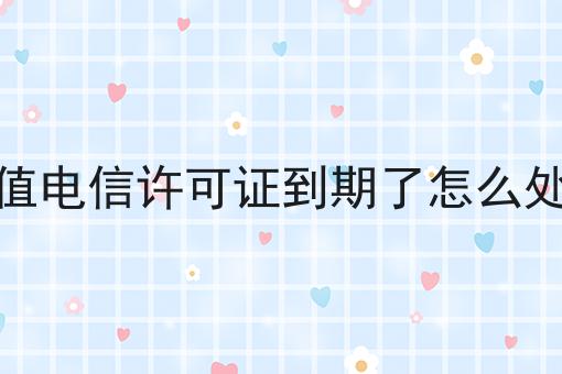 增值电信许可证到期了怎么处理，速看千万别错过！