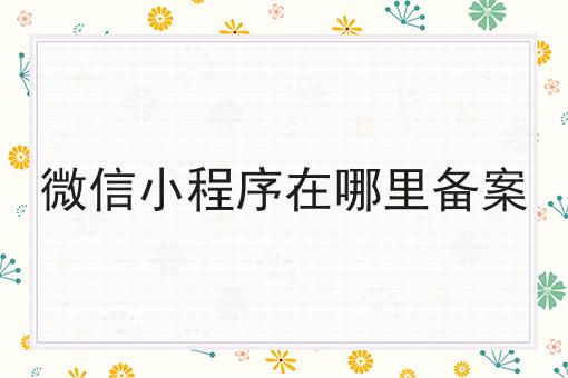 微信小程序在哪里备案 微信小程序在哪里备案