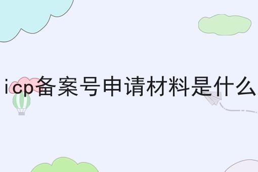 icp备案号申请材料是什么 icp备案号申请材料是什么