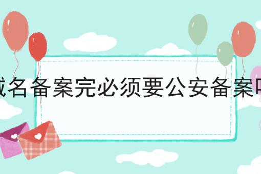 域名备案完必须要公安备案吗 域名备案完必须要公安备案吗
