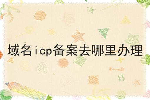 域名icp备案去哪里办理 域名icp备案去哪里办理