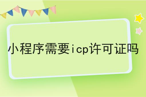 小程序需要icp许可证吗 小程序需要icp许可证吗