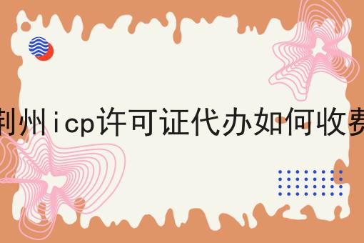 荆州icp许可证代办如何收费 荆州icp许可证代办如何收费
