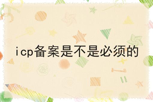 icp备案是不是必须的 icp备案是不是必须的