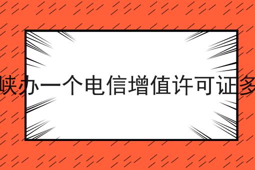 三门峡办一个电信增值许可证多少钱，到底有什么作用？