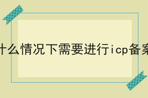 什么情况下需要进行icp备案，应该这么做！