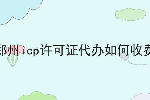 郑州icp许可证代办如何收费 郑州icp许可证代办如何收费