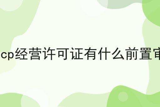 申请icp经营许可证有什么前置审批吗 申请icp经营许可证有什么前置审批吗