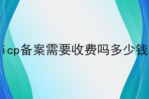 icp备案需要收费吗多少钱 icp备案需要收费吗多少钱