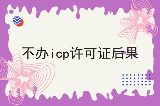 不办icp许可证后果，到底该怎么做呢？